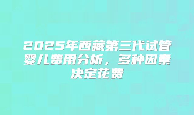 2025年西藏第三代试管婴儿费用分析,多种因素决定花费