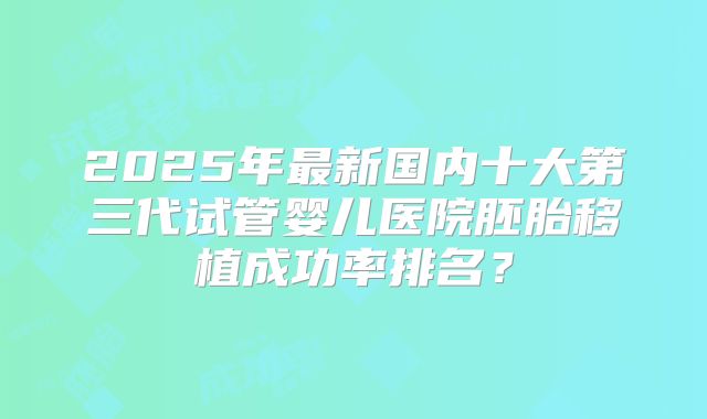 2025年最新国内十大第三代试管婴儿医院胚胎移植成功率排名？