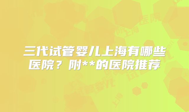 三代试管婴儿上海有哪些医院?附**的医院推荐