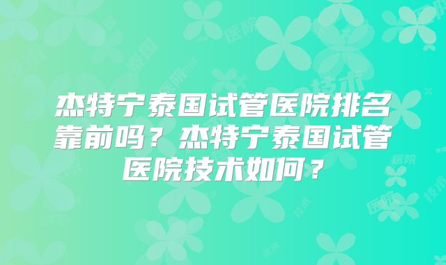 杰特宁泰国试管医院排名靠前吗?杰特宁泰国试管医院技术如何?