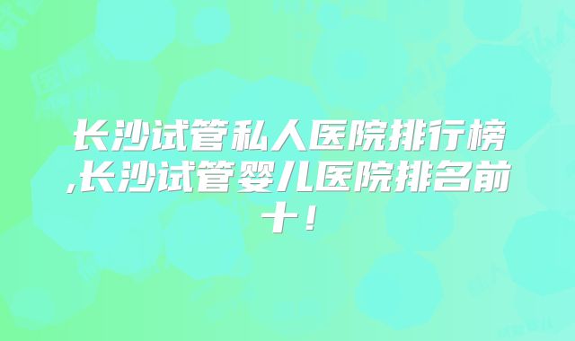 长沙试管私人医院排行榜,长沙试管婴儿医院排名前十!