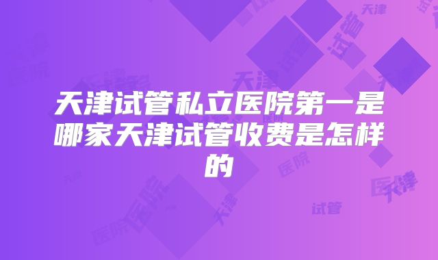 天津试管私立医院第一是哪家天津试管收费是怎样的