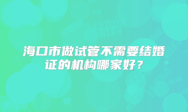 海口市做试管不需要结婚证的机构哪家好?
