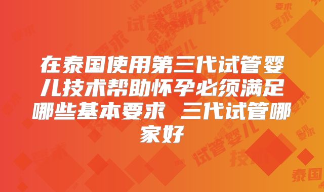 在泰国使用第三代试管婴儿技术帮助怀孕必须满足哪些基本要求 三代试管哪家好