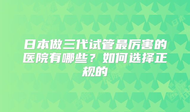 日本做三代试管最厉害的医院有哪些?如何选择正规的