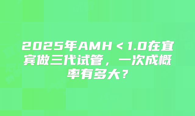 2025年AMH＜1.0在宜宾做三代试管，一次成概率有多大？