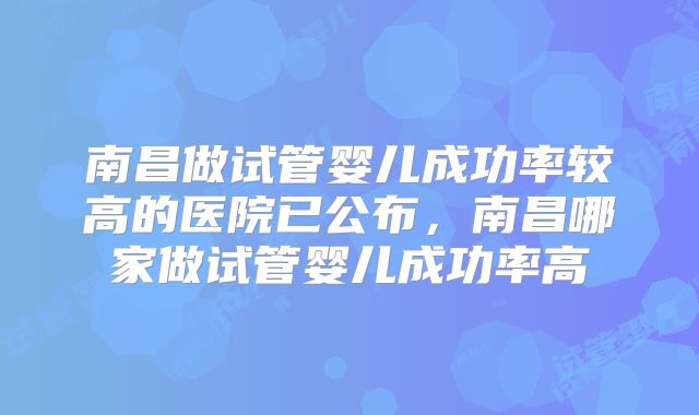 南昌做试管婴儿成功率较高的医院已公布,南昌哪家做试管婴儿成功率高