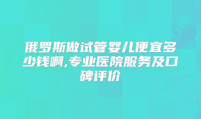 俄罗斯做试管婴儿便宜多少钱啊,专业医院服务及口碑评价