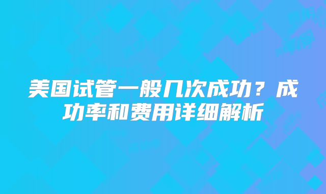 美国试管一般几次成功?成功率和费用详细解析