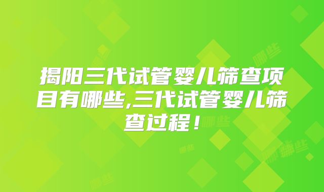 揭阳三代试管婴儿筛查项目有哪些,三代试管婴儿筛查过程!