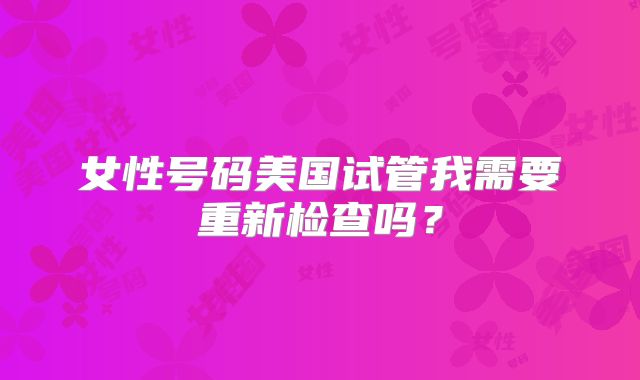 女性号码美国试管我需要重新检查吗?
