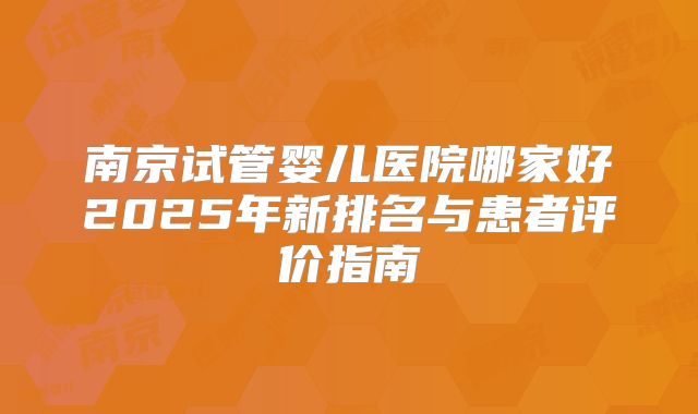 南京试管婴儿医院哪家好2025年新排名与患者评价指南