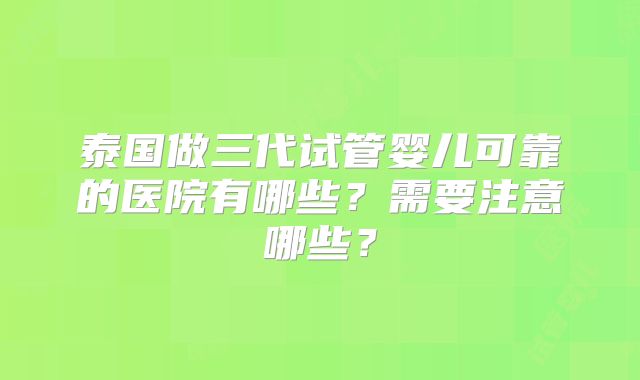 泰国做三代试管婴儿可靠的医院有哪些?需要注意哪些?