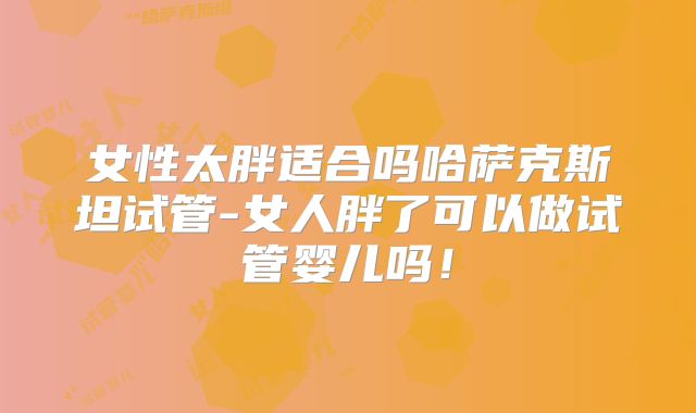 女性太胖适合吗哈萨克斯坦试管-女人胖了可以做试管婴儿吗！