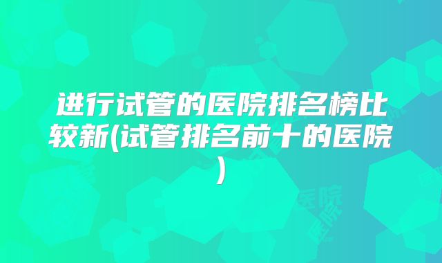 进行试管的医院排名榜比较新(试管排名前十的医院)