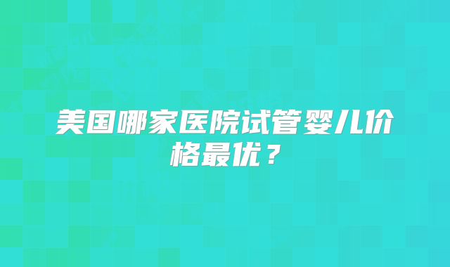 美国哪家医院试管婴儿价格最优？
