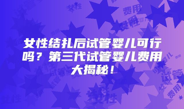 女性结扎后试管婴儿可行吗?第三代试管婴儿费用大揭秘!