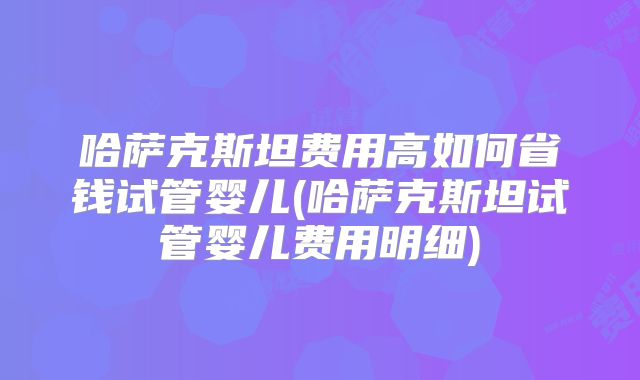 哈萨克斯坦费用高如何省钱试管婴儿(哈萨克斯坦试管婴儿费用明细)