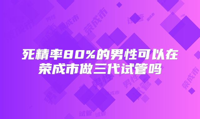 死精率80%的男性可以在荣成市做三代试管吗
