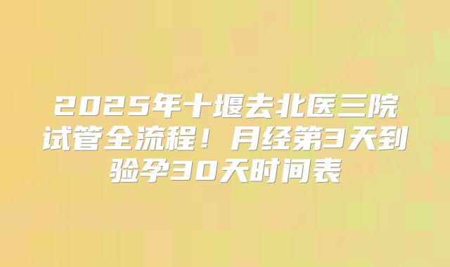 2025年十堰去北医三院试管全流程!月经第3天到验孕30天时间表