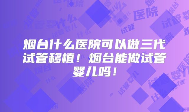 烟台什么医院可以做三代试管移植！烟台能做试管婴儿吗！