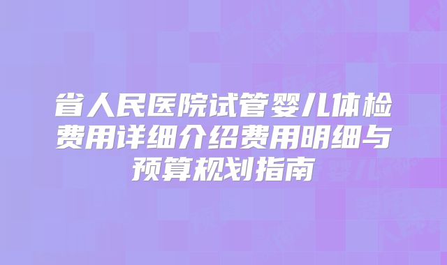 省人民医院试管婴儿体检费用详细介绍费用明细与预算规划指南