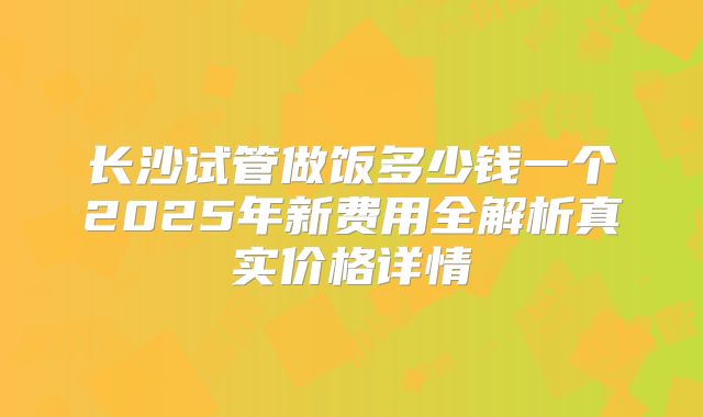 长沙试管做饭多少钱一个2025年新费用全解析真实价格详情