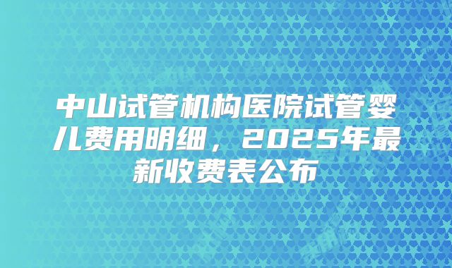 中山试管机构医院试管婴儿费用明细，2025年最新收费表公布