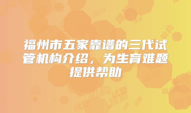 福州市五家靠谱的三代试管机构介绍，为生育难题提供帮助
