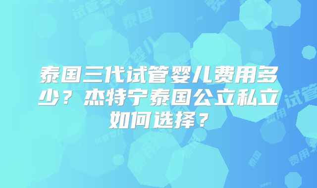泰国三代试管婴儿费用多少?杰特宁泰国公立私立如何选择?
