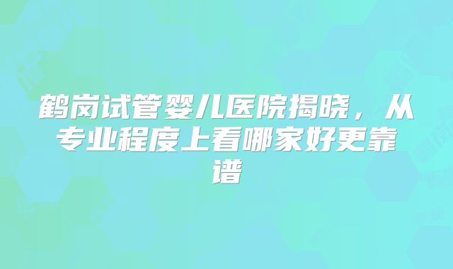 鹤岗试管婴儿医院揭晓,从专业程度上看哪家好更靠谱