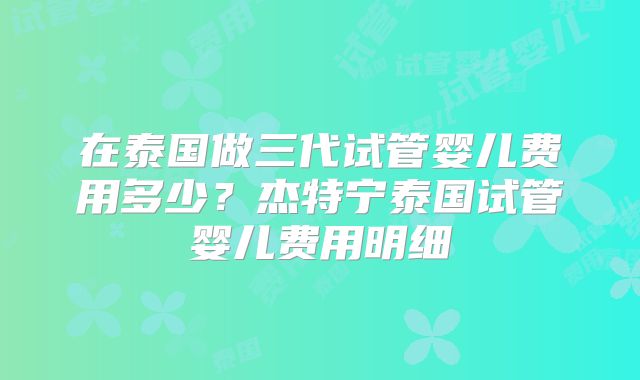 在泰国做三代试管婴儿费用多少?杰特宁泰国试管婴儿费用明细
