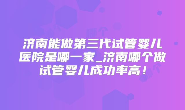 济南能做第三代试管婴儿医院是哪一家_济南哪个做试管婴儿成功率高!