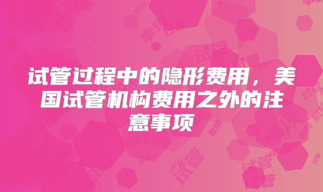 试管过程中的隐形费用,美国试管机构费用之外的注意事项