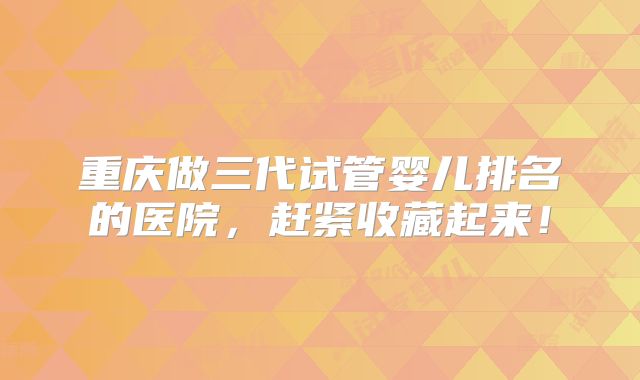 重庆做三代试管婴儿排名的医院，赶紧收藏起来！
