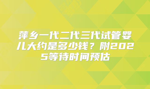 萍乡一代二代三代试管婴儿大约是多少钱?附2025等待时间预估