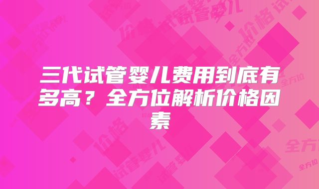 三代试管婴儿费用到底有多高?全方位解析价格因素