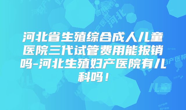 河北省生殖综合成人儿童医院三代试管费用能报销吗-河北生殖妇产医院有儿科吗!