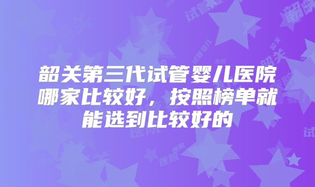 韶关第三代试管婴儿医院哪家比较好,按照榜单就能选到比较好的