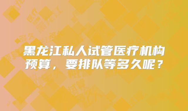 黑龙江私人试管医疗机构预算,要排队等多久呢?