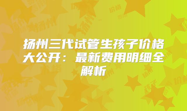 扬州三代试管生孩子价格大公开：最新费用明细全解析