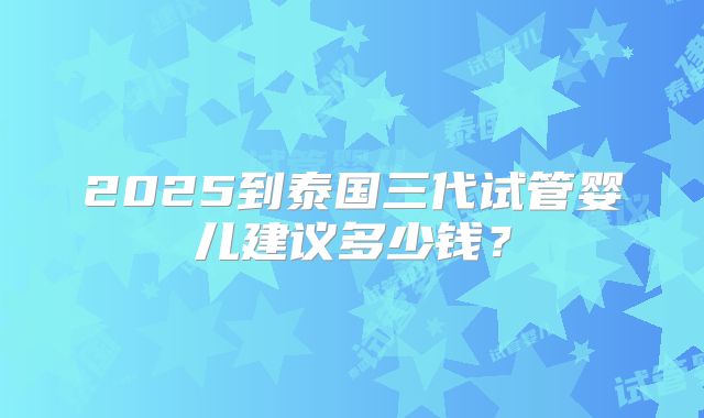 2025到泰国三代试管婴儿建议多少钱?