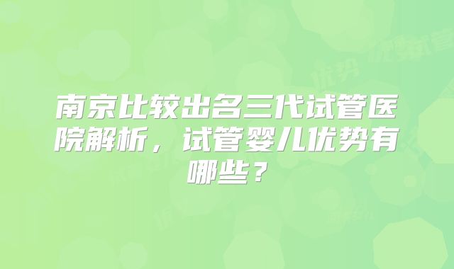 南京比较出名三代试管医院解析,试管婴儿优势有哪些?