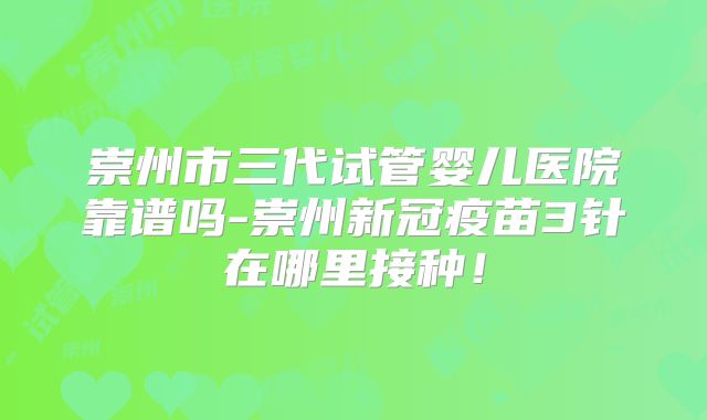崇州市三代试管婴儿医院靠谱吗-崇州新冠疫苗3针在哪里接种!