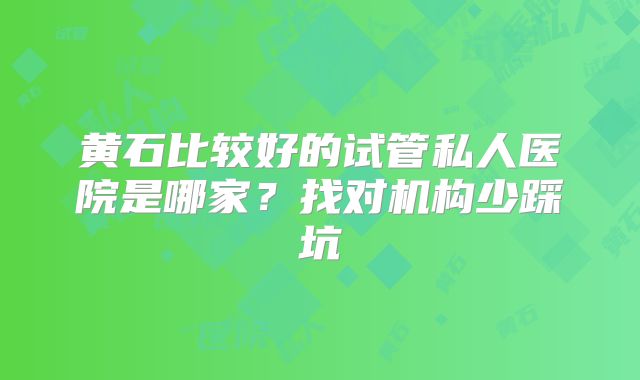黄石比较好的试管私人医院是哪家？找对机构少踩坑