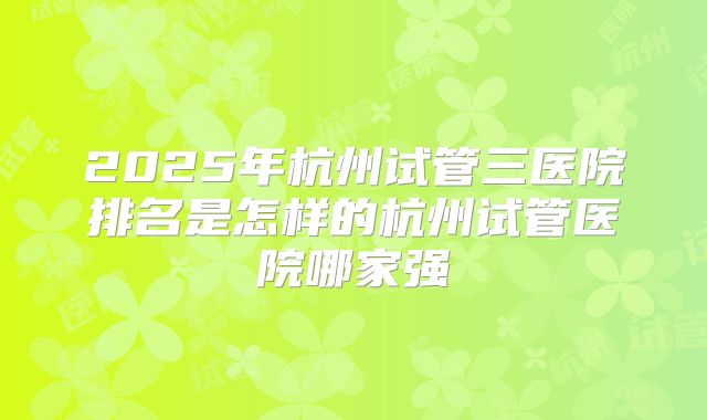 2025年杭州试管三医院排名是怎样的杭州试管医院哪家强