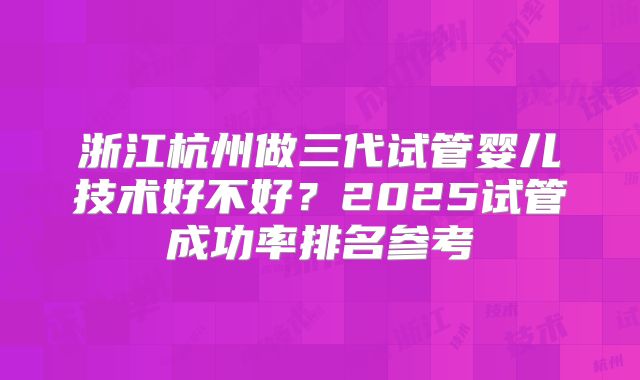 浙江杭州做三代试管婴儿技术好不好？2025试管成功率排名参考