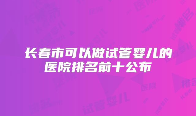 长春市可以做试管婴儿的医院排名前十公布