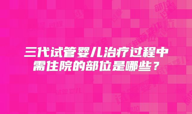 三代试管婴儿治疗过程中需住院的部位是哪些?