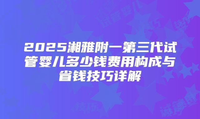 2025湘雅附一第三代试管婴儿多少钱费用构成与省钱技巧详解